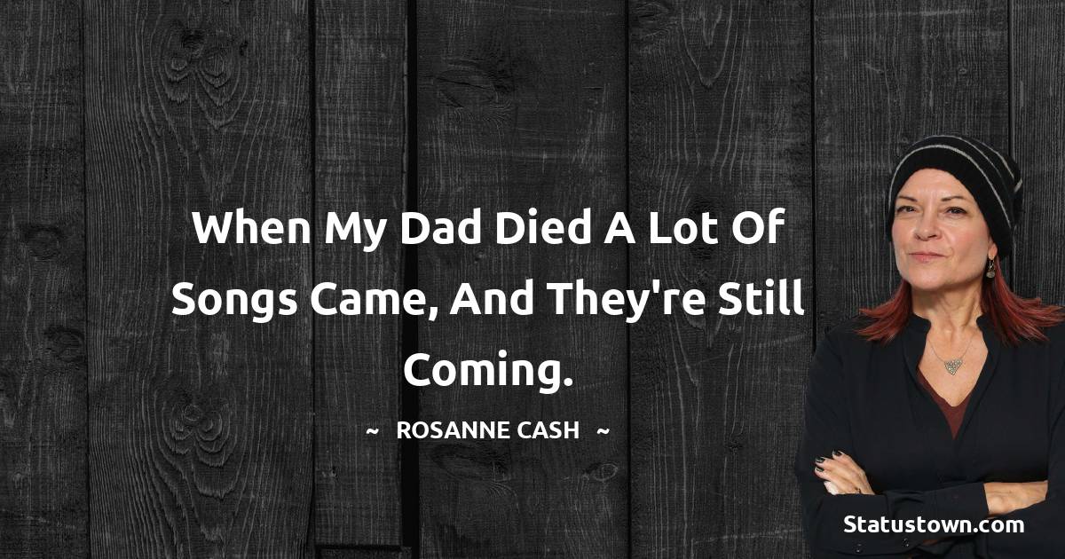 Rosanne Cash Quotes - When my dad died a lot of songs came, and they're still coming.