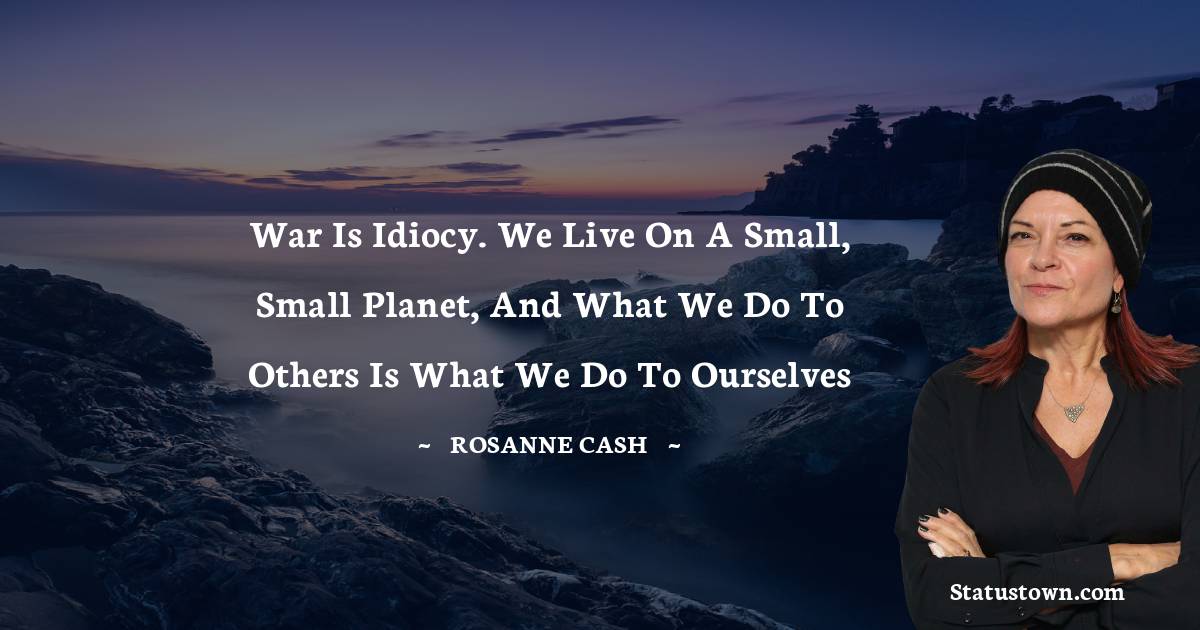 Rosanne Cash Quotes - War is idiocy. We live on a small, small planet, and what we do to others is what we do to ourselves