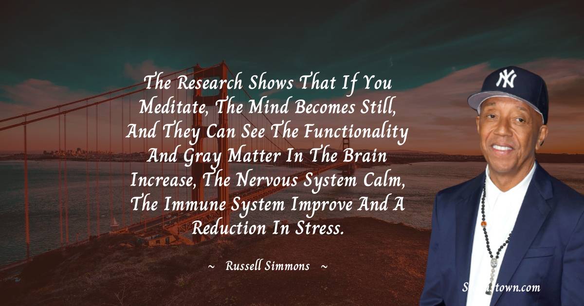 The research shows that if you meditate, the mind becomes still, and they can see the functionality and gray matter in the brain increase, the nervous system calm, the immune system improve and a reduction in stress. - Russell Simmons quotes