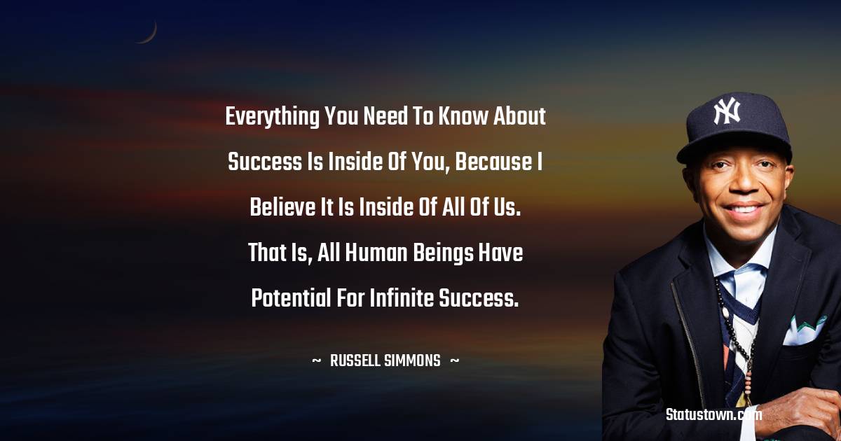 Russell Simmons Quotes - Everything you need to know about success is inside of you, because I believe it is inside of all of us. That is, all human beings have potential for infinite success.