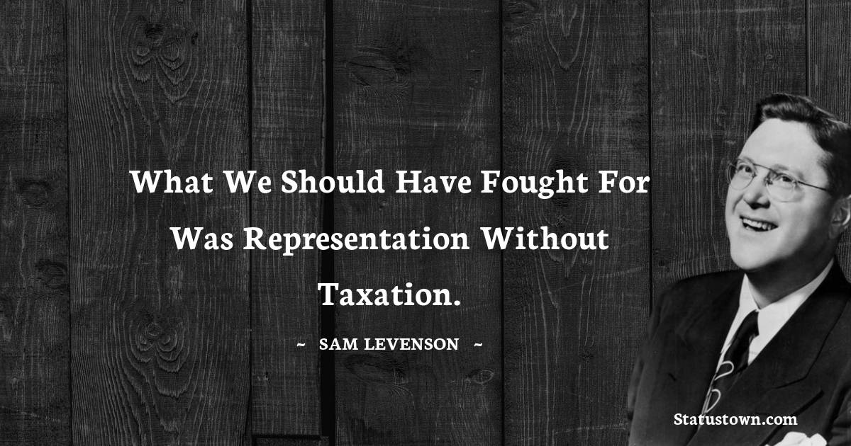 What we should have fought for was representation without taxation. - Sam Levenson quotes