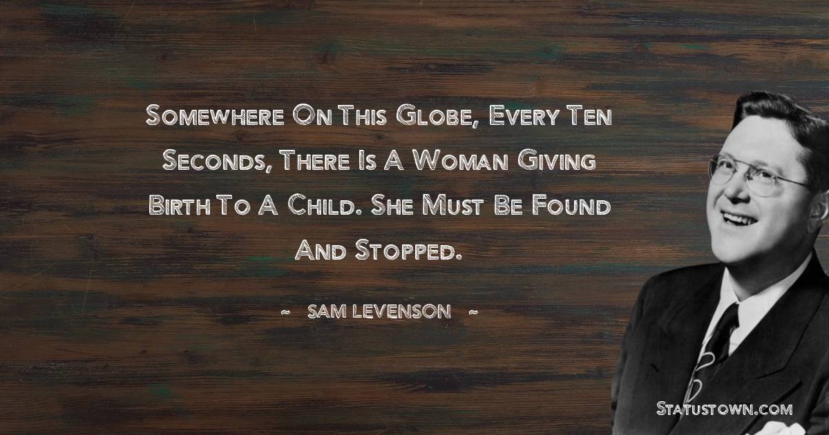 Somewhere on this globe, every ten seconds, there is a woman giving birth to a child. She must be found and stopped. - Sam Levenson quotes