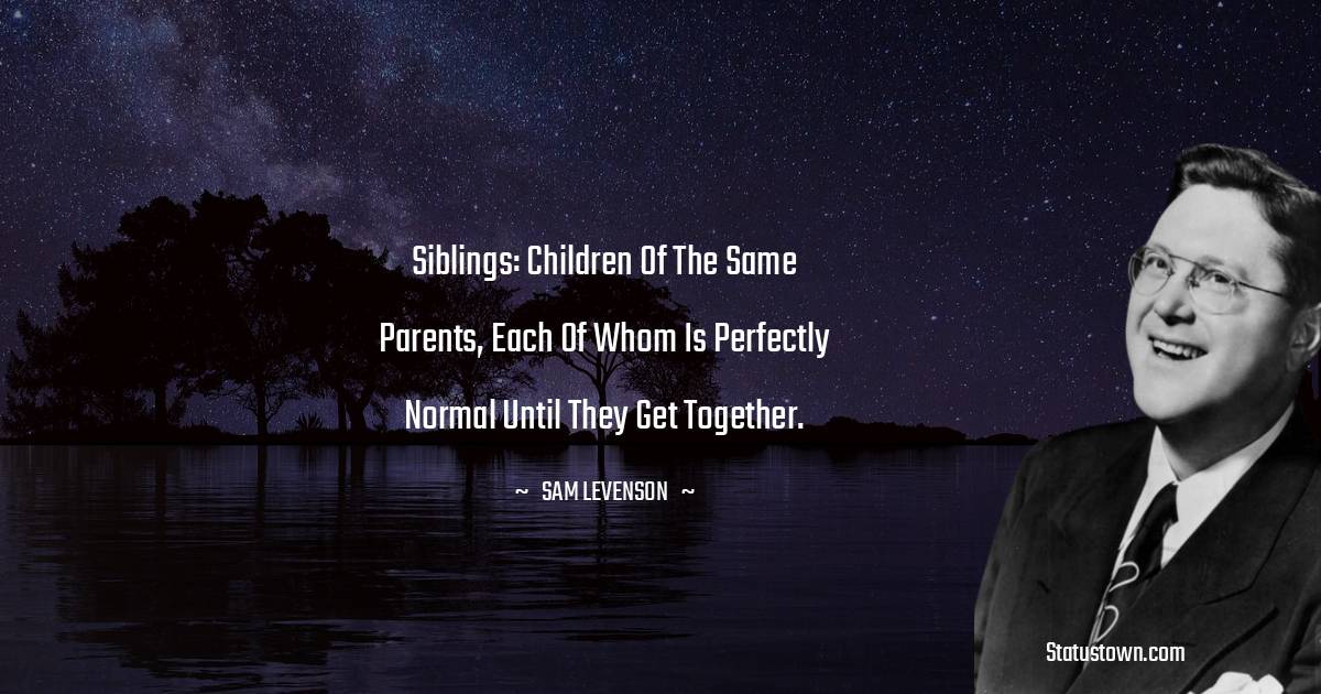 Siblings: children of the same parents, each of whom is perfectly normal until they get together. - Sam Levenson quotes