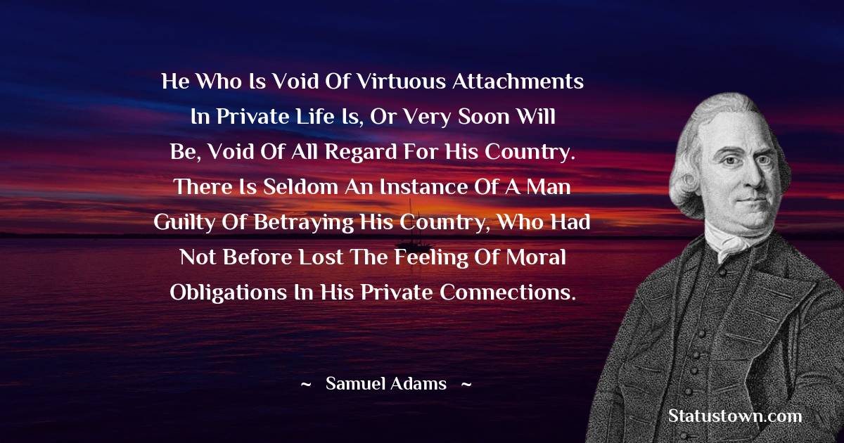 He who is void of virtuous attachments in private life is, or very soon will be, void of all regard for his country. There is seldom an instance of a man guilty of betraying his country, who had not before lost the feeling of moral obligations in his private connections. - Samuel Adams quotes