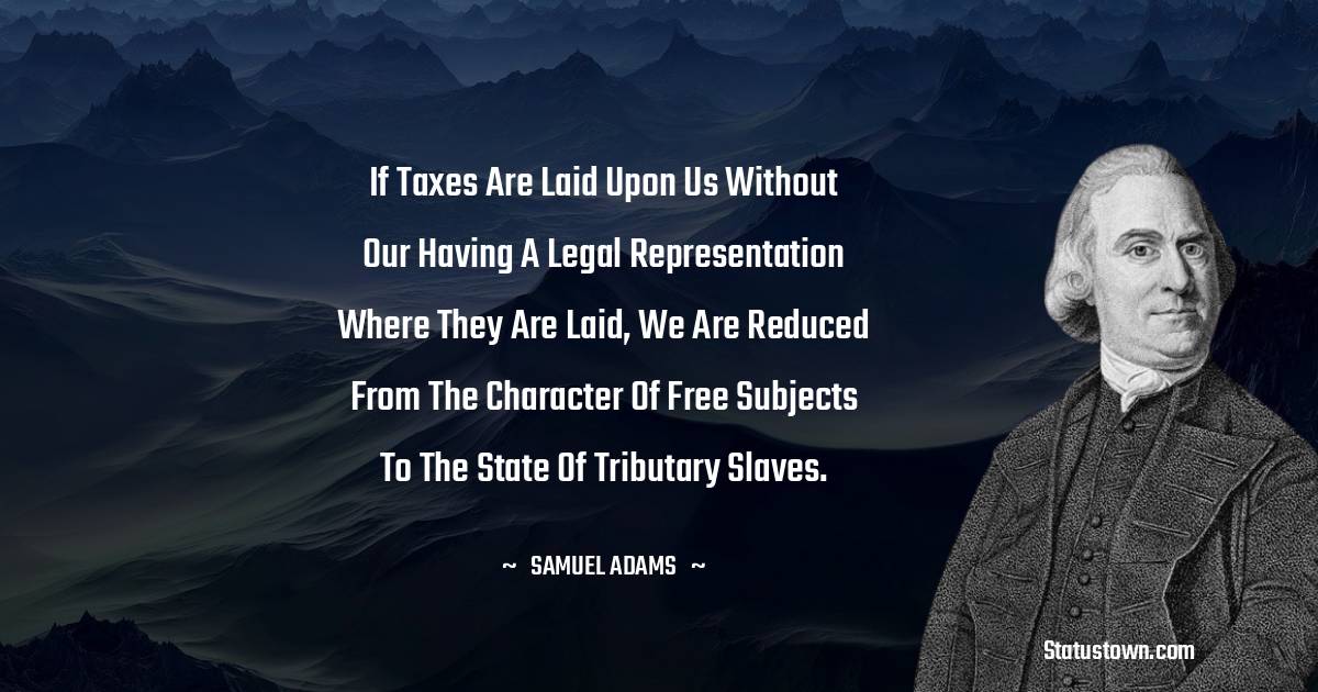 Samuel Adams Quotes - If taxes are laid upon us without our having a legal representation where they are laid, we are reduced from the character of free subjects to the state of tributary slaves.