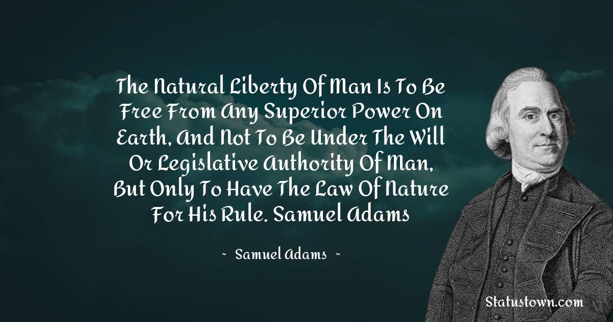 Samuel Adams Quotes - The natural liberty of man is to be free from any superior power on Earth, and not to be under the will or legislative authority of man, but only to have the law of nature for his rule.
Samuel Adams