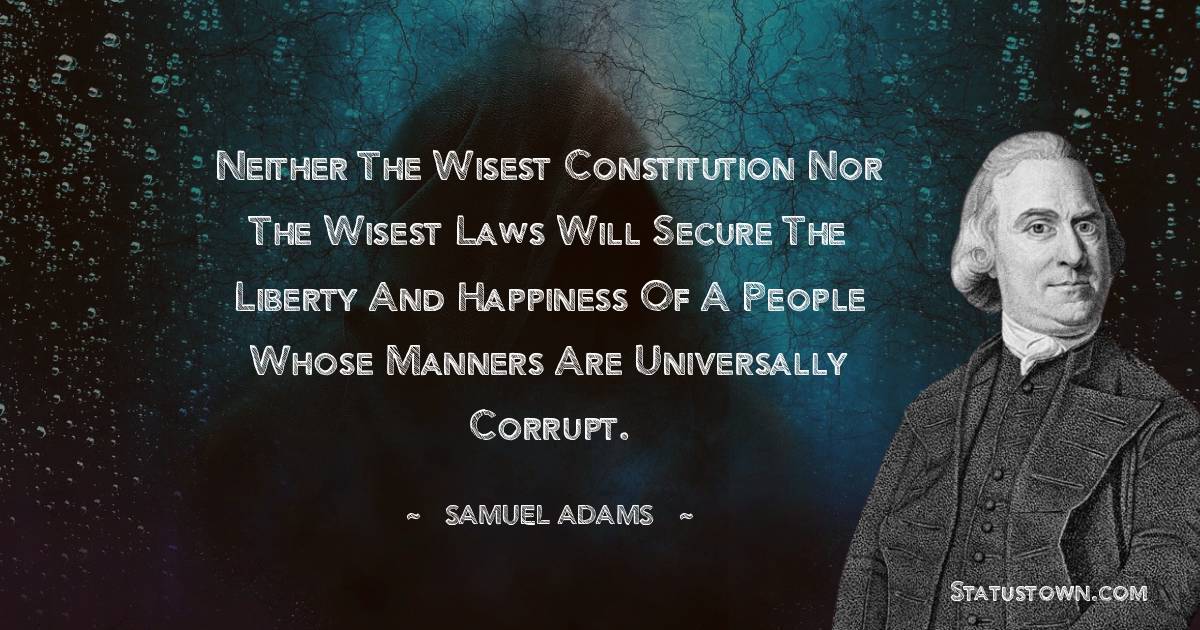 Samuel Adams Quotes - Neither the wisest constitution nor the wisest laws will secure the liberty and happiness of a people whose manners are universally corrupt.
