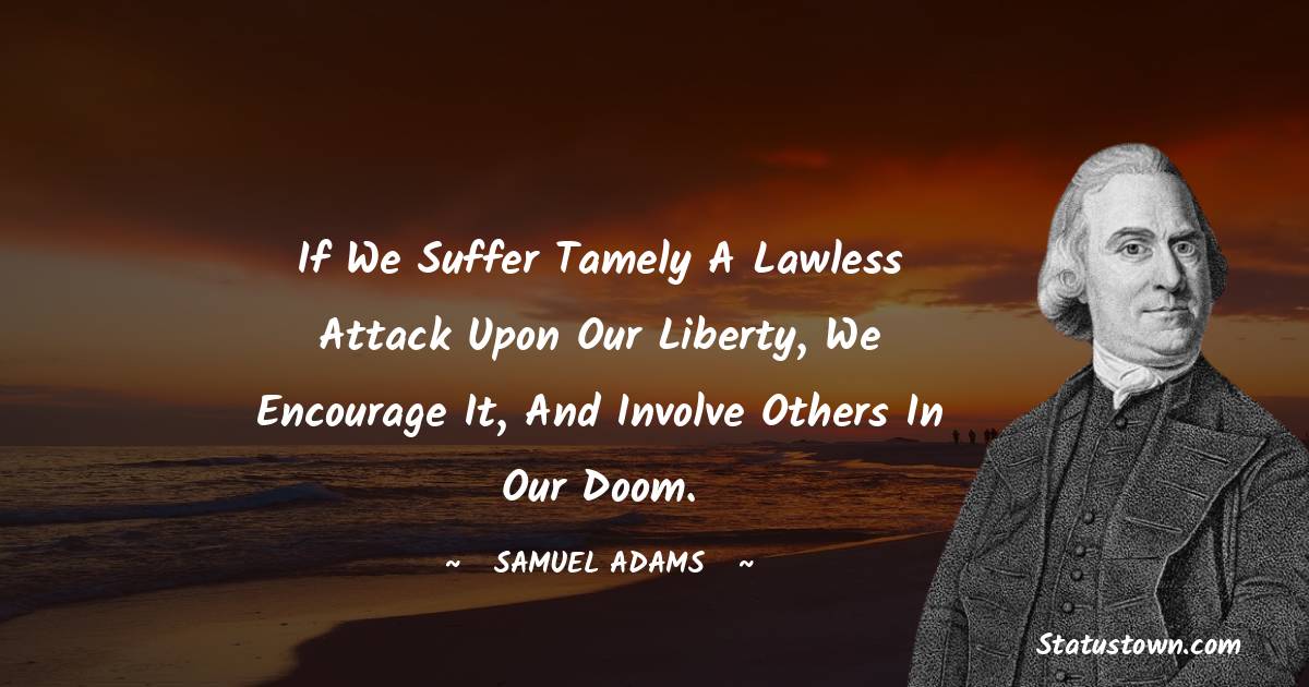 Samuel Adams Quotes - If we suffer tamely a lawless attack upon our liberty, we encourage it, and involve others in our doom.