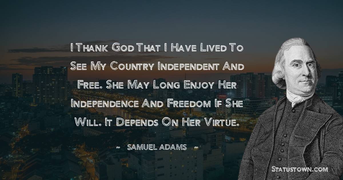 Samuel Adams Quotes - I thank God that I have lived to see my country independent and free. She may long enjoy her independence and freedom if she will. It depends on her virtue.