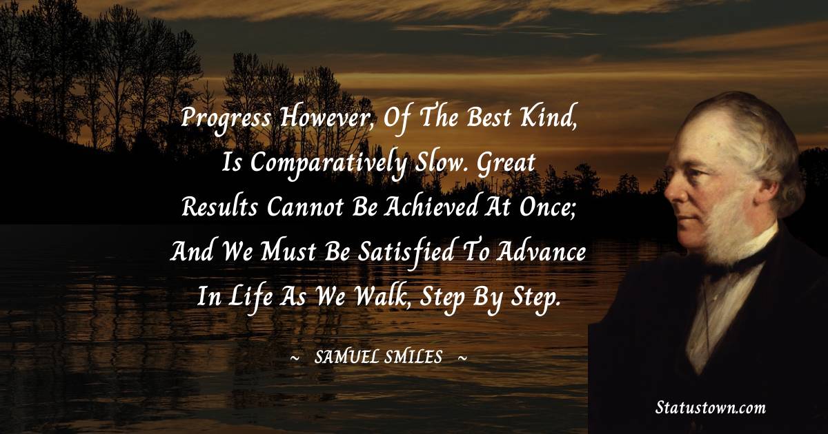 Progress however, of the best kind, is comparatively slow. Great results cannot be achieved at once; and we must be satisfied to advance in life as we walk, step by step. - Samuel Smiles quotes