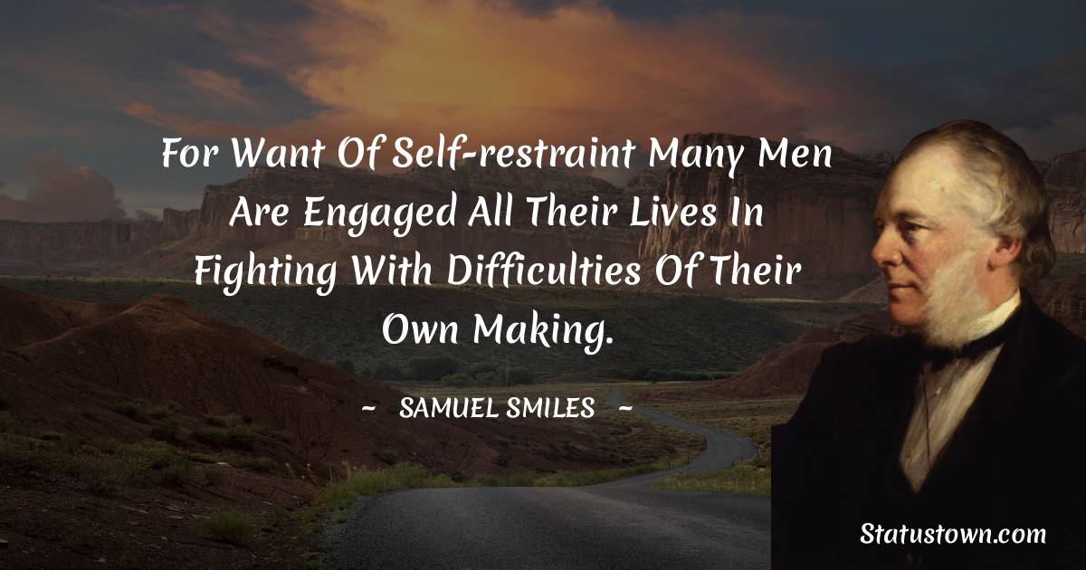 For want of self-restraint many men are engaged all their lives in fighting with difficulties of their own making. - Samuel Smiles quotes