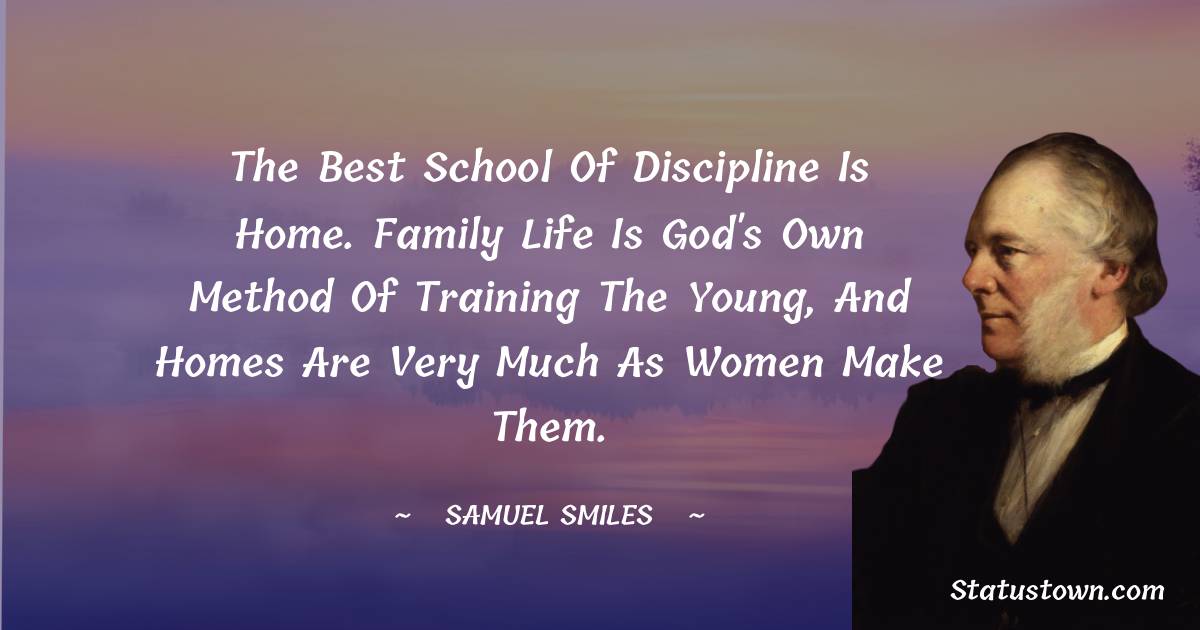 The best school of discipline is home. Family life is God's own method of training the young, and homes are very much as women make them. - Samuel Smiles quotes