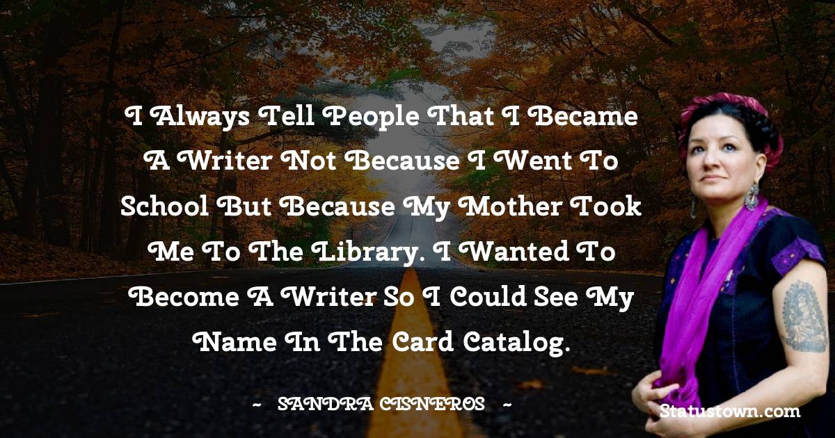 Sandra Cisneros Quotes - I always tell people that I became a writer not because I went to school but because my mother took me to the library. I wanted to become a writer so I could see my name in the card catalog.
