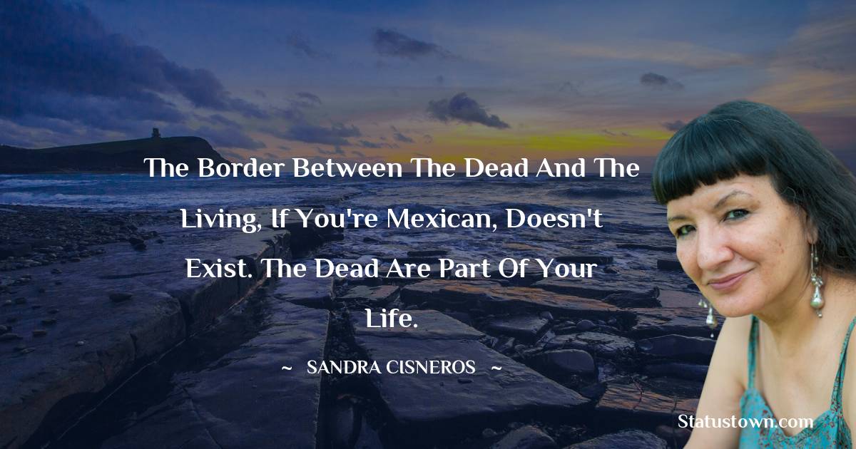 Sandra Cisneros Quotes - The border between the dead and the living, if you're Mexican, doesn't exist. The dead are part of your life.