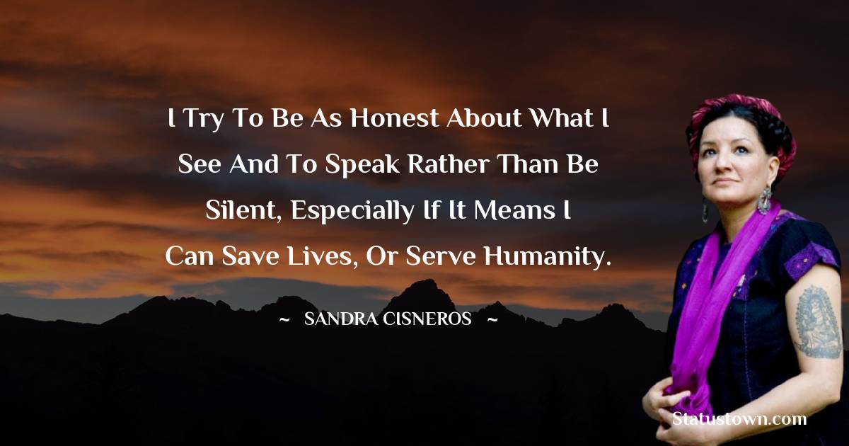 Sandra Cisneros Quotes - I try to be as honest about what I see and to speak rather than be silent, especially if it means I can save lives, or serve humanity.