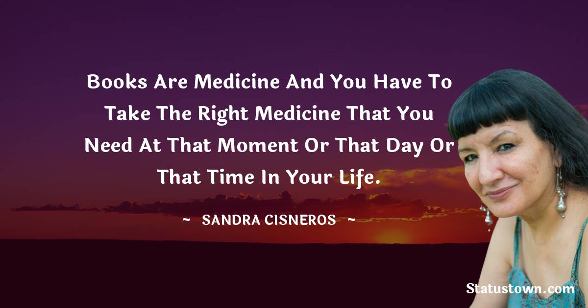 Books are medicine and you have to take the right medicine that you need at that moment or that day or that time in your life.
