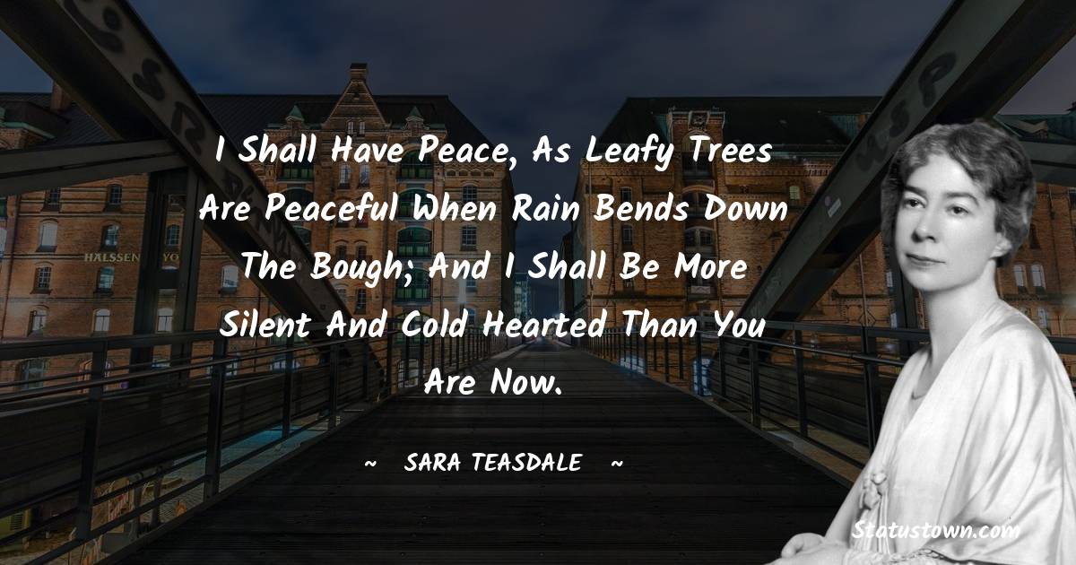 Sara Teasdale Quotes - I shall have peace, as leafy trees are peaceful when rain bends down the bough; And I shall be more silent and cold hearted than you are now.