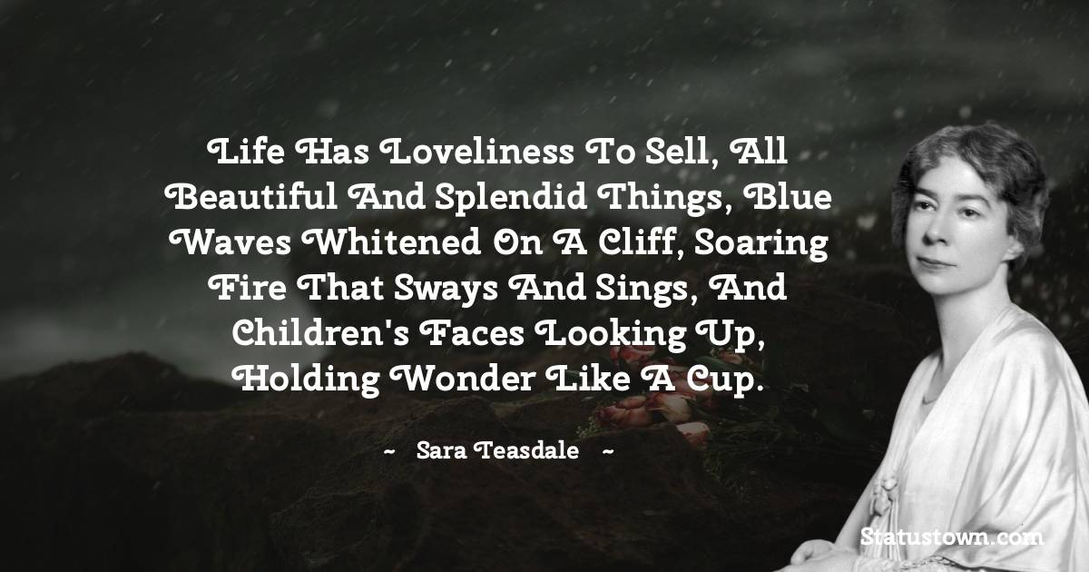 Sara Teasdale Quotes - Life has loveliness to sell, all beautiful and splendid things, blue waves whitened on a cliff, soaring fire that sways and sings, and children's faces looking up, holding wonder like a cup.