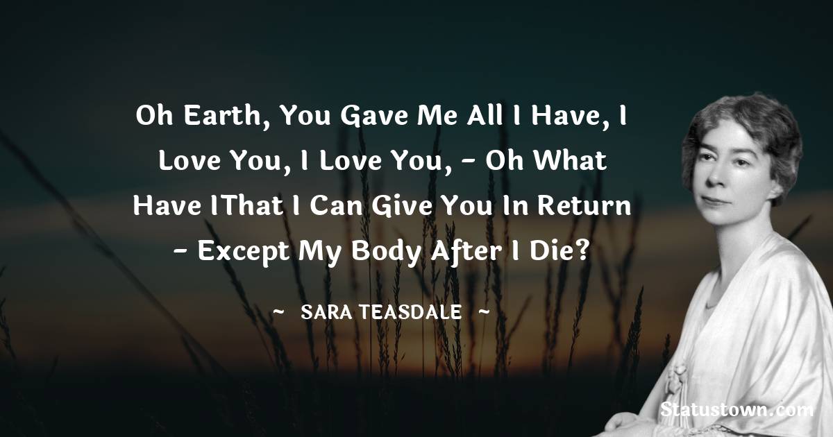 Sara Teasdale Quotes - Oh Earth, you gave me all I have, I love you, I love you, - oh what have IThat I can give you in return - Except my body after I die?