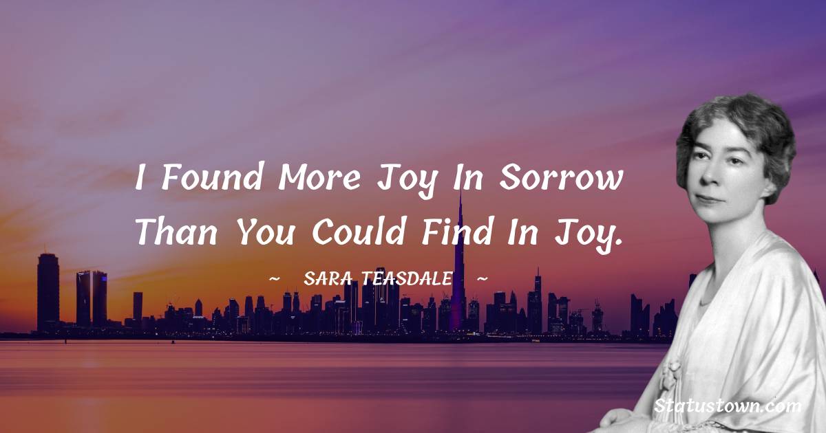 Sara Teasdale Quotes - I found more joy in sorrow than you could find in joy.