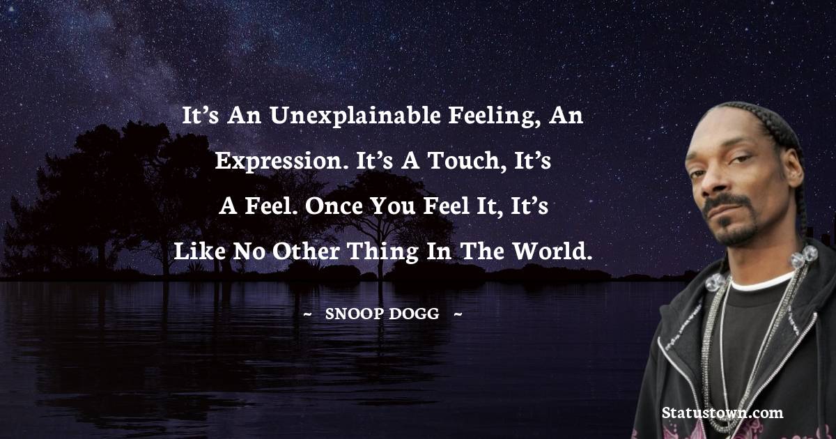 It’s an unexplainable feeling, an expression. It’s a touch, it’s a feel. Once you feel it, it’s like no other thing in the world.