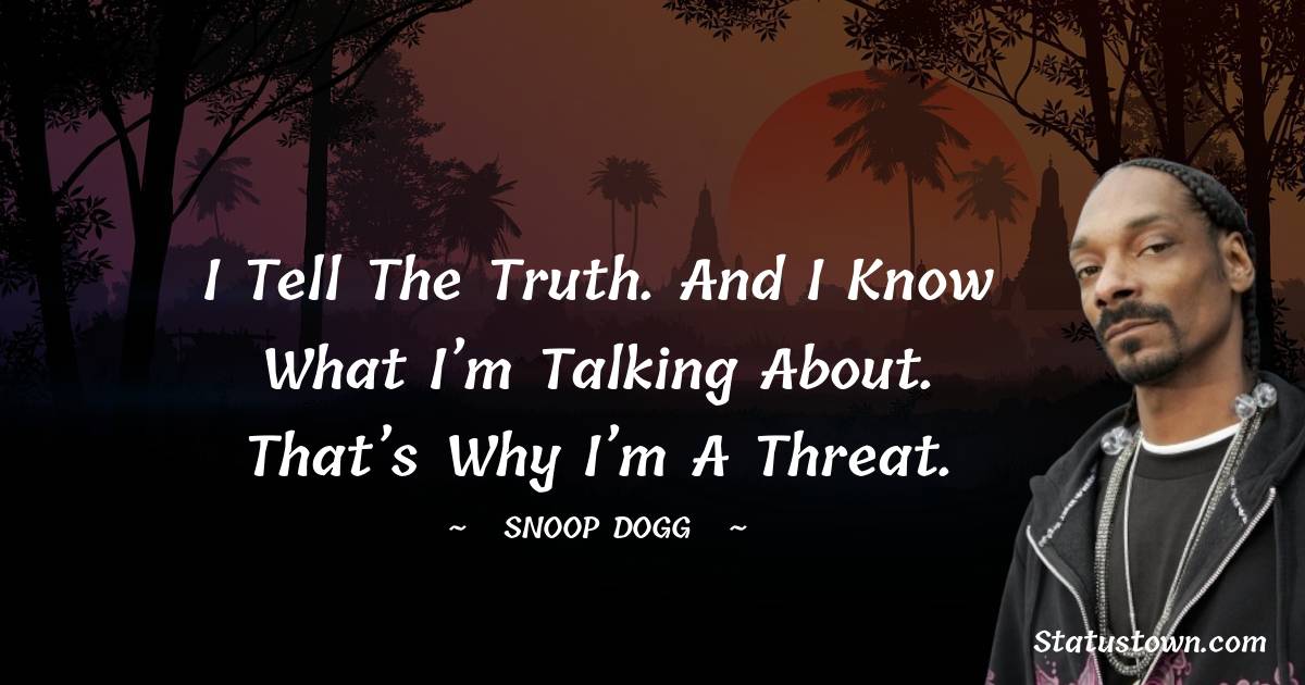 I tell the truth. And I know what I’m talking about. That’s why I’m a threat.