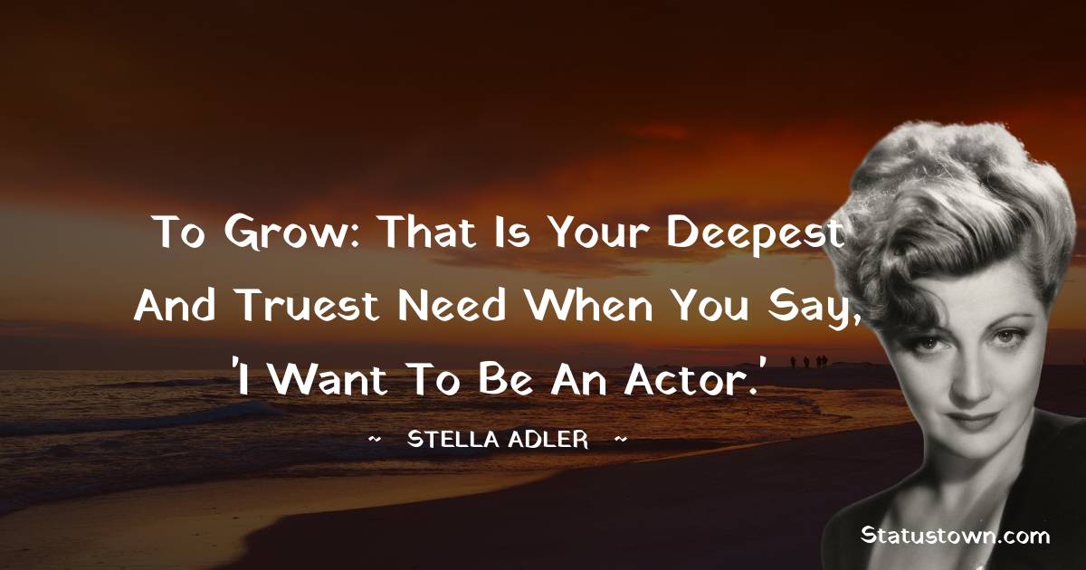 Stella Adler Quotes - To grow: that is your deepest and truest need when you say, 'I want to be an actor.'