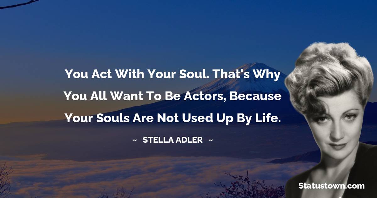 Stella Adler Quotes - You act with your soul. That's why you all want to be actors, because your souls are not used up by life.