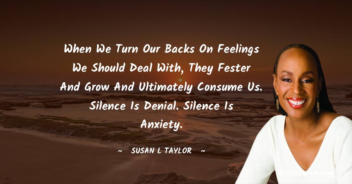 When we turn our backs on feelings we should deal with, they fester and grow and ultimately consume us. Silence is denial. Silence is anxiety.