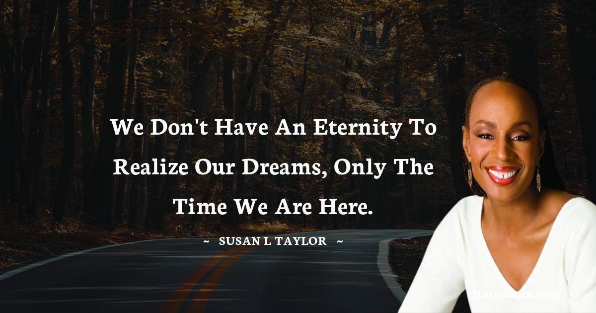 We don't have an eternity to realize our dreams, only the time we are here. - Susan L. Taylor quotes