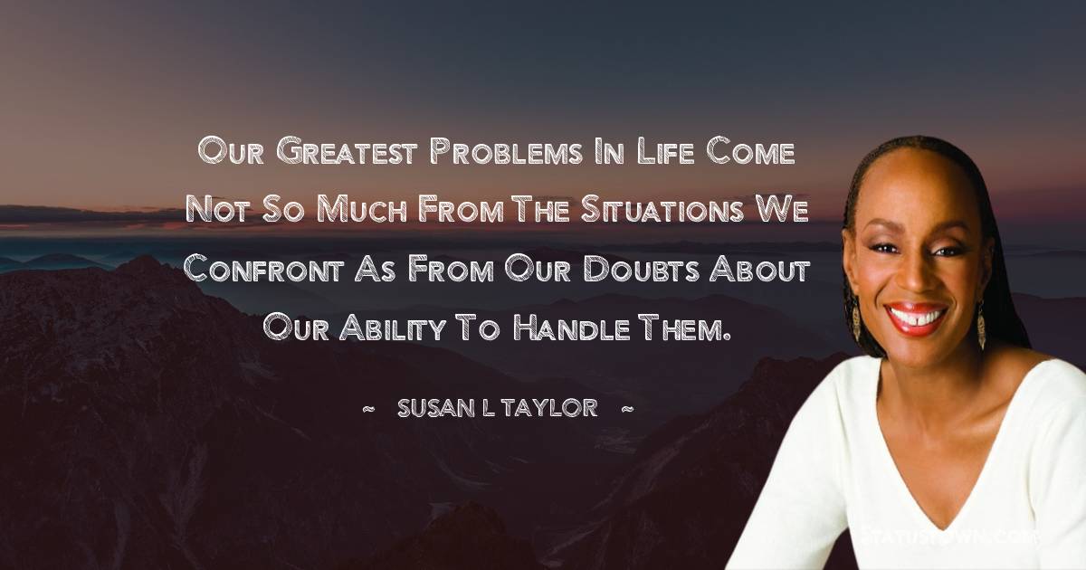 Our greatest problems in life come not so much from the situations we confront as from our doubts about our ability to handle them. - Susan L. Taylor quotes