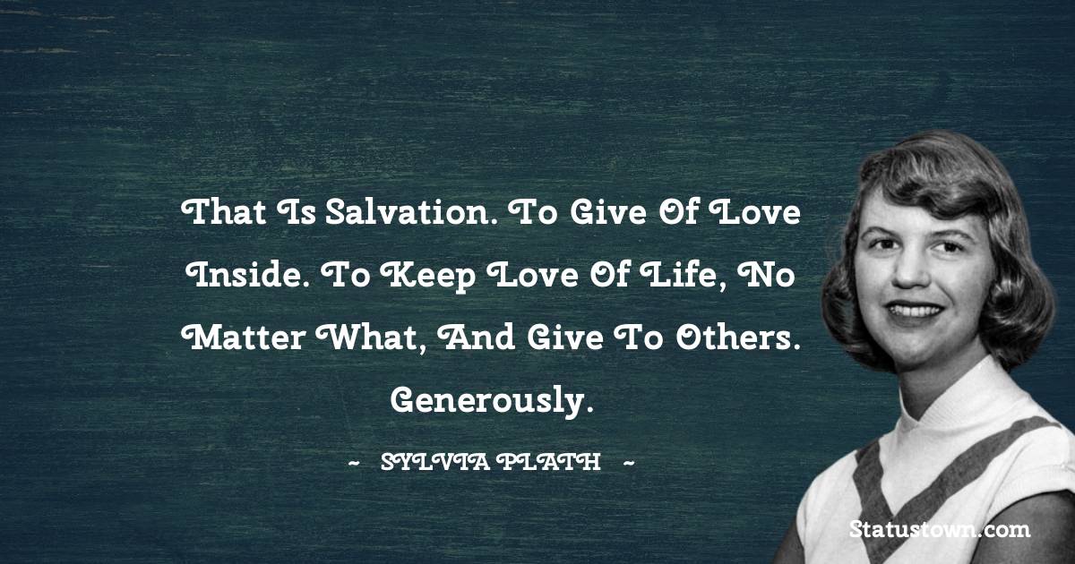 Sylvia Plath Quotes - That is salvation. To give of love inside. To keep love of life, no matter what, and give to others. Generously.
