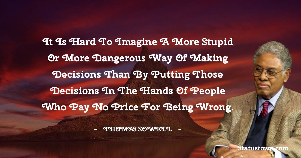 It is hard to imagine a more stupid or more dangerous way of making decisions than by putting those decisions in the hands of people who pay no price for being wrong.