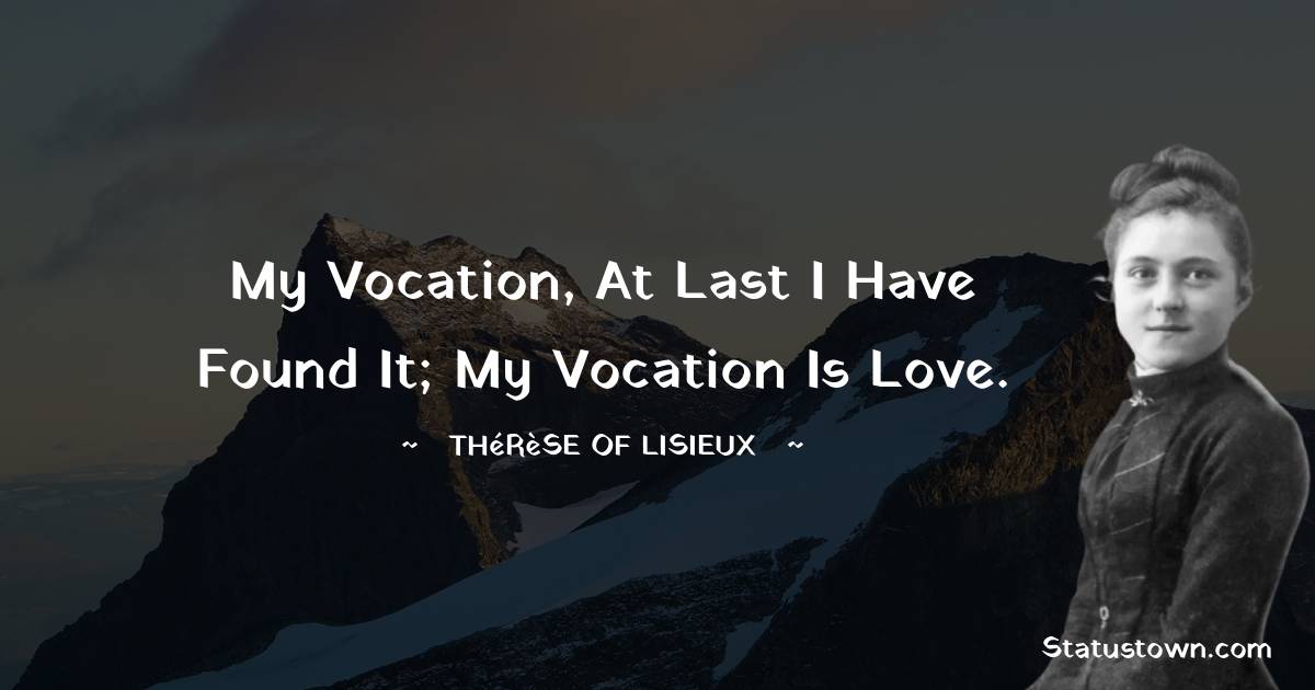 My vocation, at last I have found it; my vocation is love. - Thérèse of Lisieux quotes