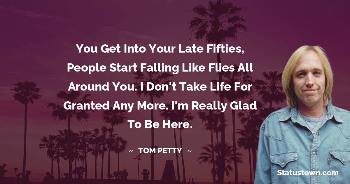 Tom Petty Quotes - You get into your late fifties, people start falling like flies all around you. I don't take life for granted any more. I'm really glad to be here.