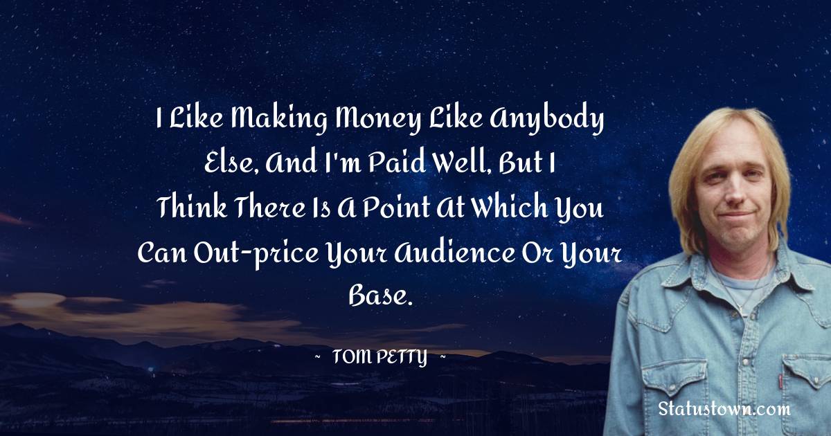 I like making money like anybody else, and I'm paid well, but I think there is a point at which you can out-price your audience or your base.