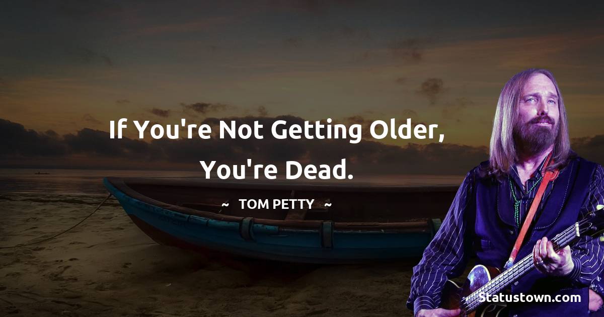 Tom Petty Quotes - If you're not getting older, you're dead.