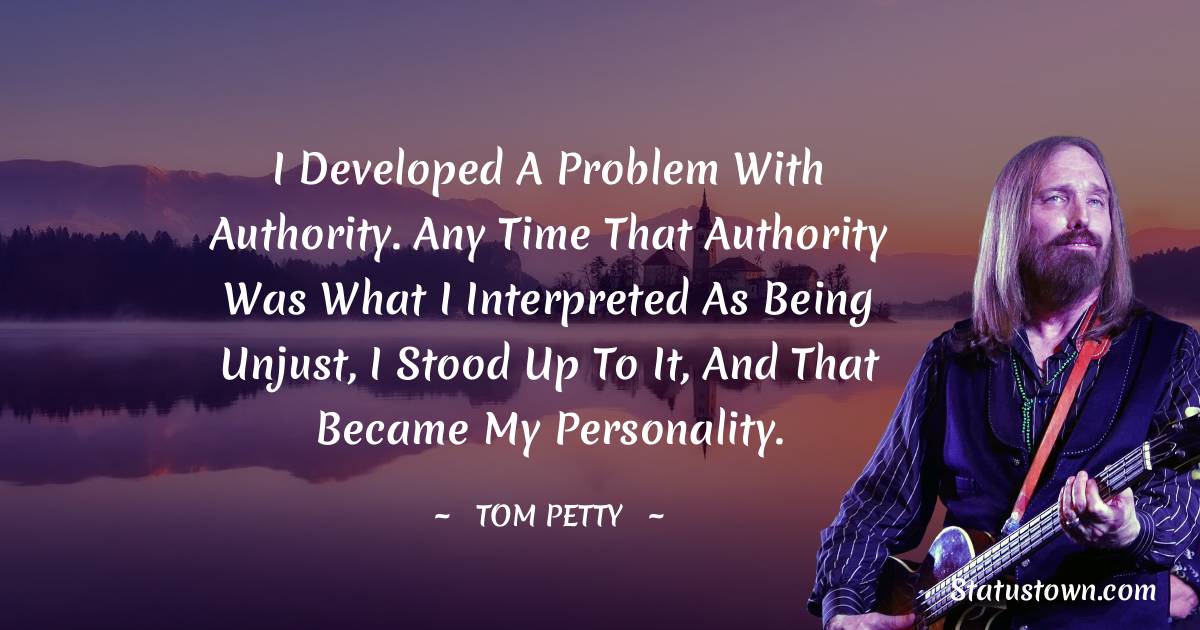 I developed a problem with authority. Any time that authority was what I interpreted as being unjust, I stood up to it, and that became my personality. - Tom Petty quotes