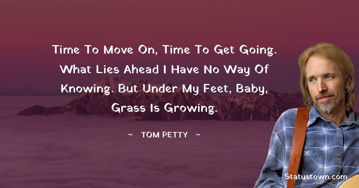 Time to move on, time to get going. What lies ahead I have no way of knowing. But under my feet, baby, grass is growing. - Tom Petty quotes