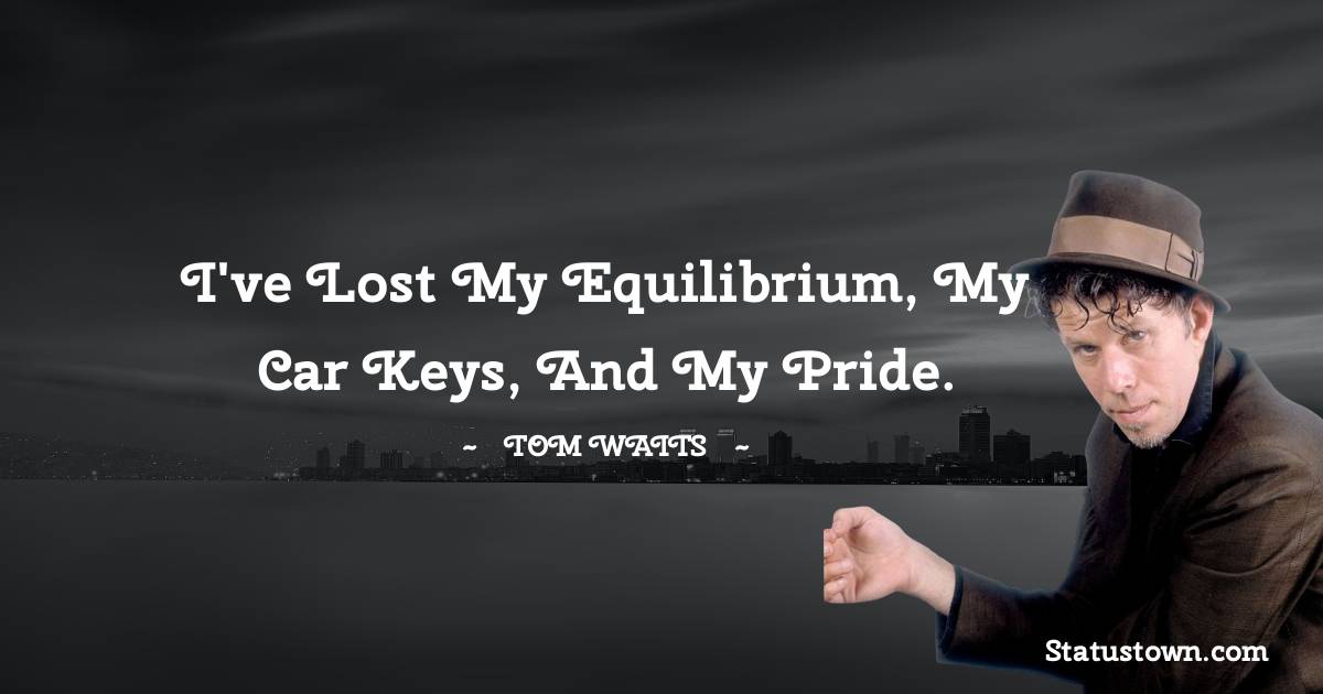 Tom Waits Quotes - I've lost my equilibrium, my car keys, and my pride.