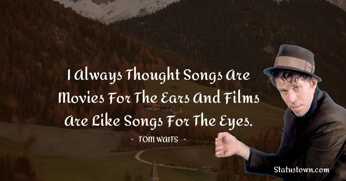 Tom Waits Quotes - I always thought songs are movies for the ears and films are like songs for the eyes.