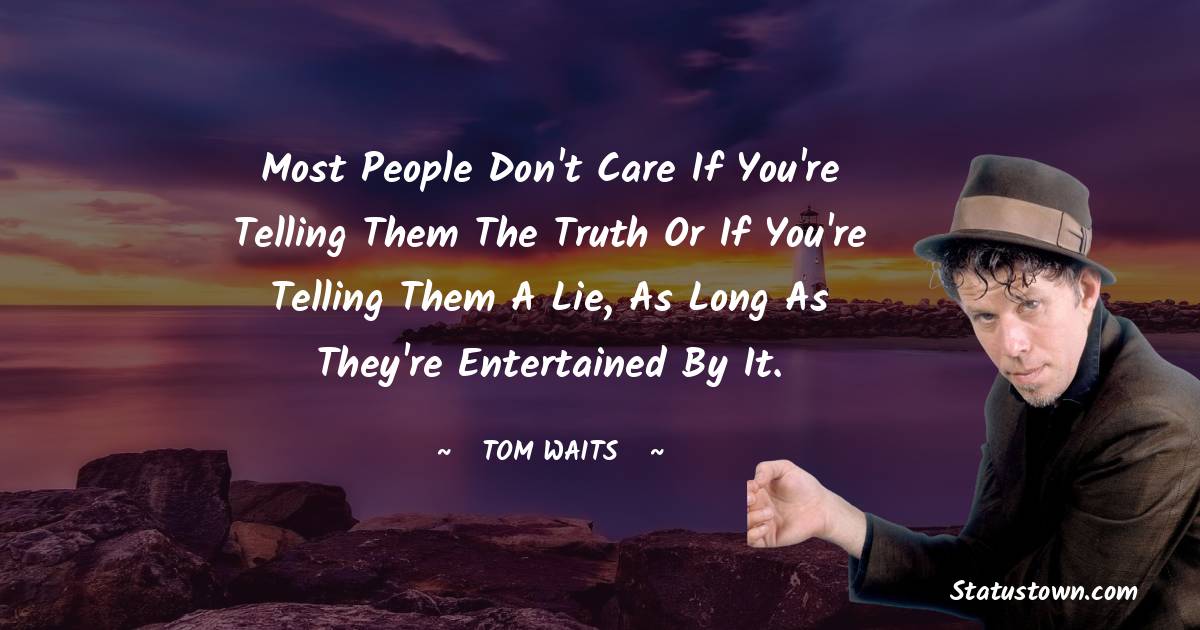 Most people don't care if you're telling them the truth or if you're telling them a lie, as long as they're entertained by it.
