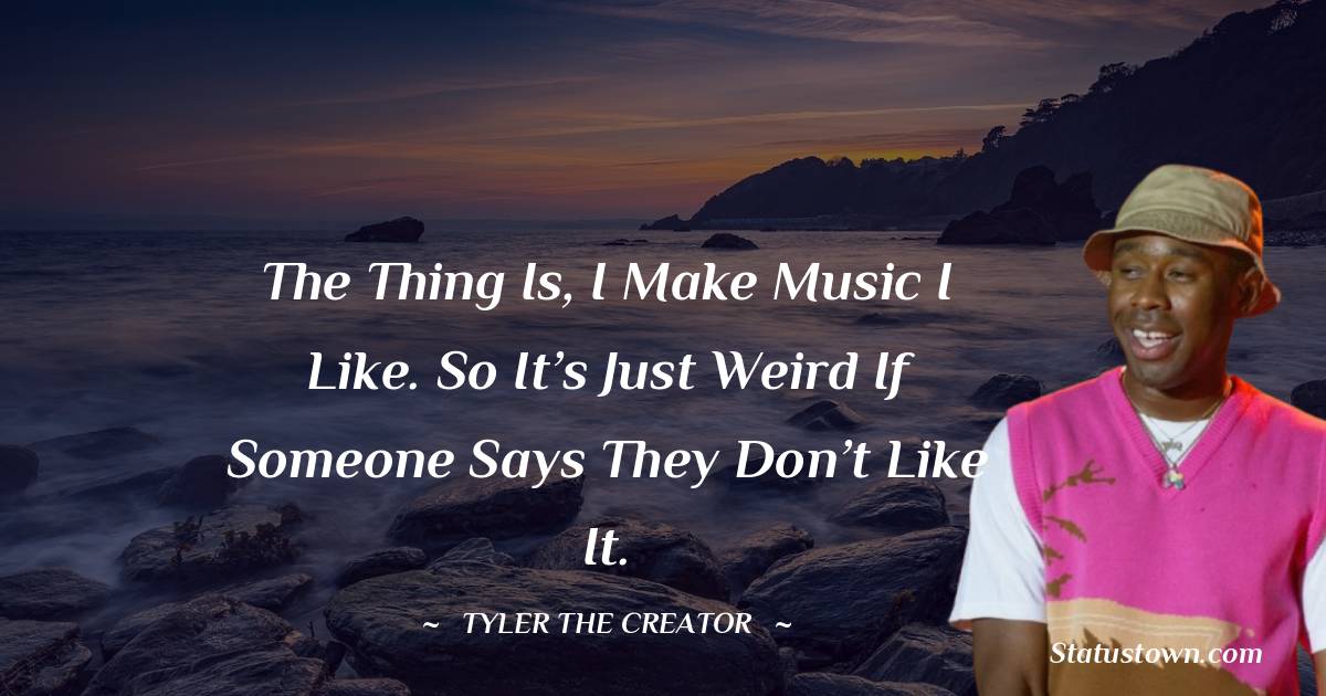 The thing is, I make music I like. So it’s just weird if someone says they don’t like it.