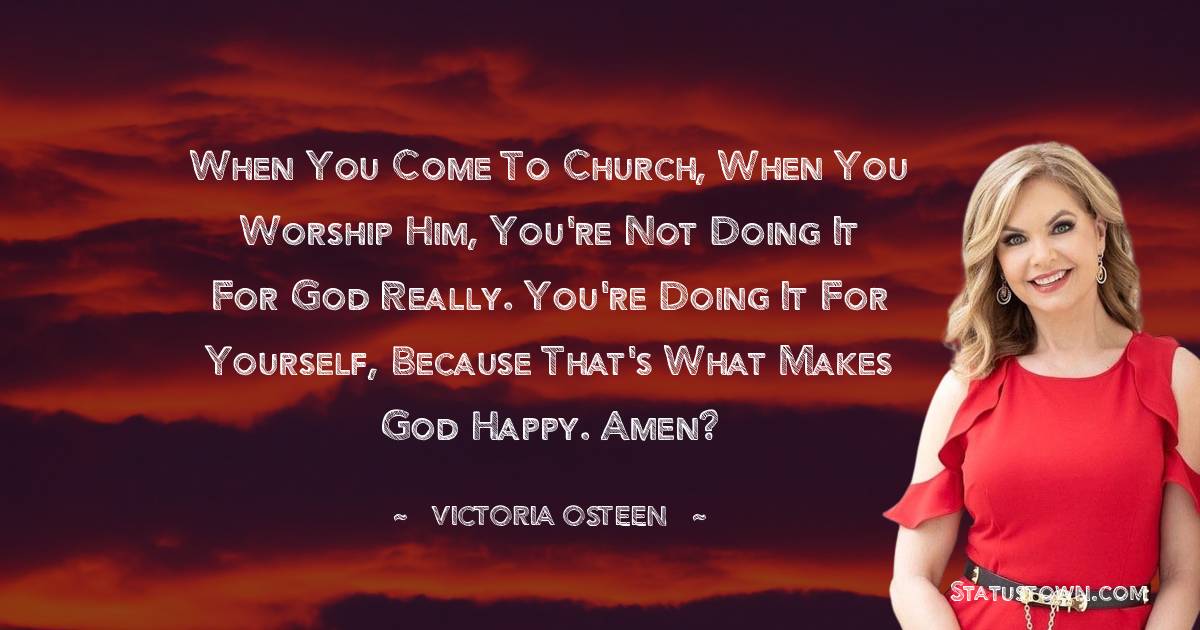 Victoria Osteen Quotes - When you come to church, when you worship Him, you're not doing it for God really. You're doing it for yourself, because that's what makes God happy. Amen?