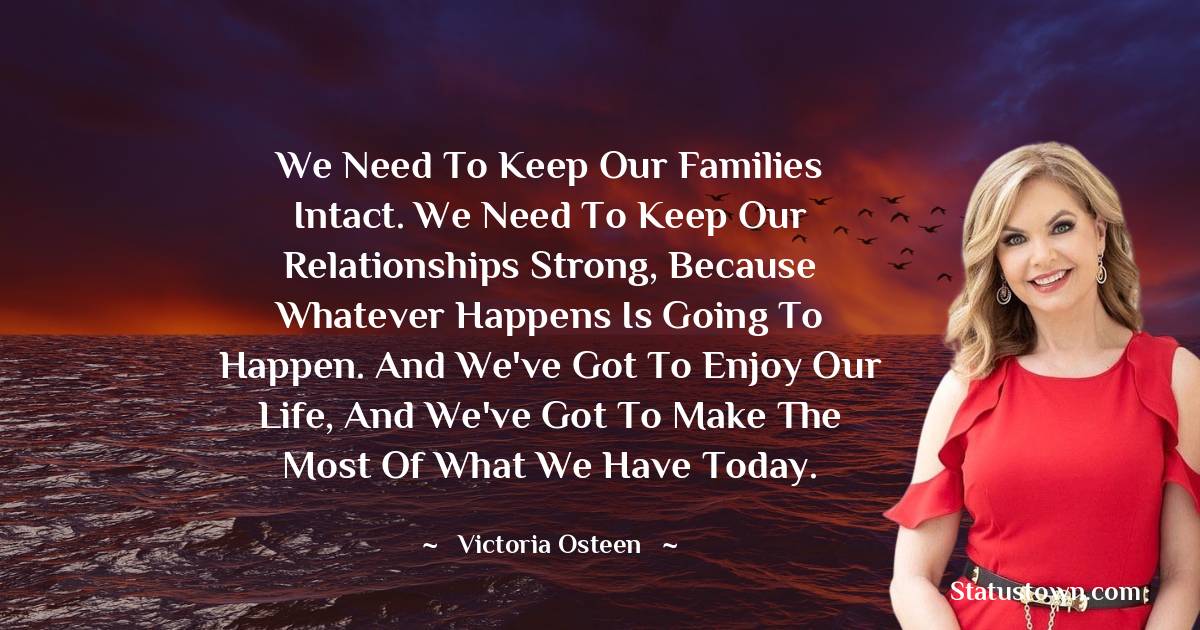 Victoria Osteen Quotes - We need to keep our families intact. We need to keep our relationships strong, because whatever happens is going to happen. And we've got to enjoy our life, and we've got to make the most of what we have today.