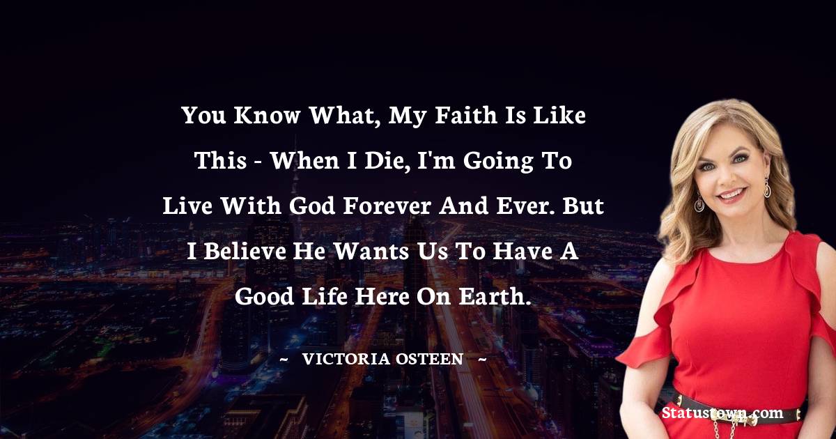 Victoria Osteen Quotes - You know what, my faith is like this - when I die, I'm going to live with God forever and ever. But I believe He wants us to have a good life here on Earth.