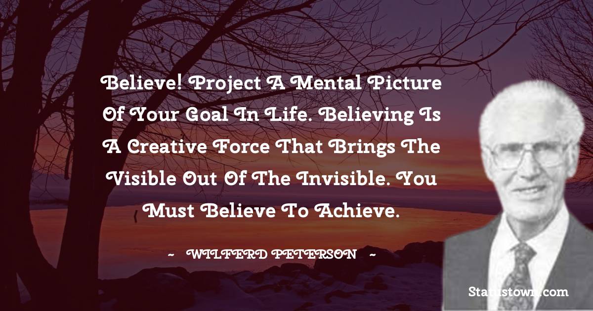 Believe! Project a mental picture of your goal in life. Believing is a creative force that brings the visible out of the invisible. You must believe to achieve. - Wilferd Peterson quotes