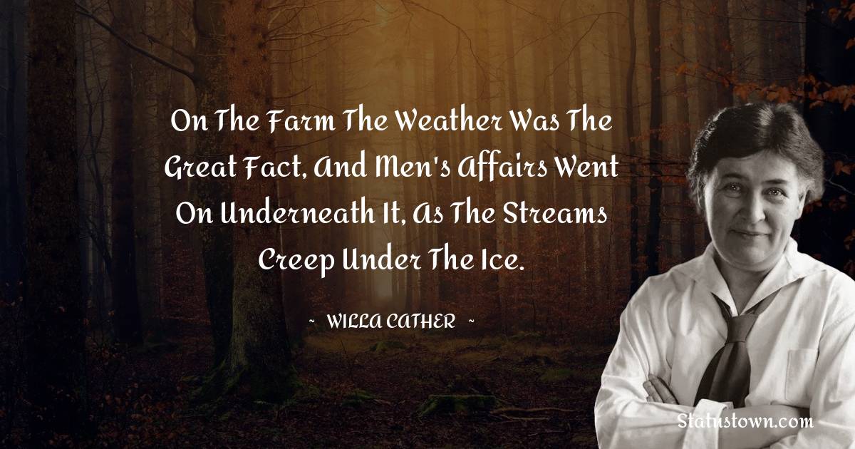 Willa Cather Quotes - On the farm the weather was the great fact, and men's affairs went on underneath it, as the streams creep under the ice.