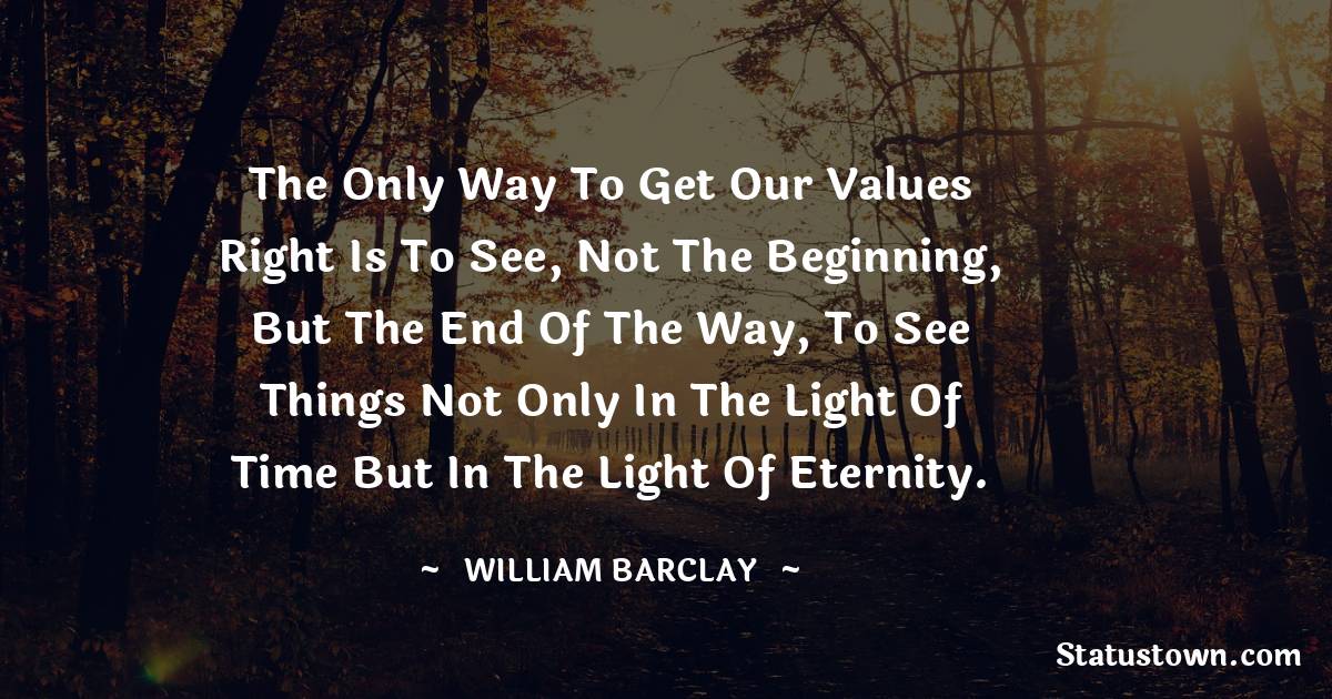 William Barclay Quotes - The only way to get our values right is to see, not the beginning, but the end of the way, to see things not only in the light of time but in the light of Eternity.
