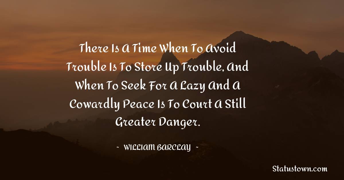 There is a time when to avoid trouble is to store up trouble, and when to seek for a lazy and a cowardly peace is to court a still greater danger. - William Barclay quotes